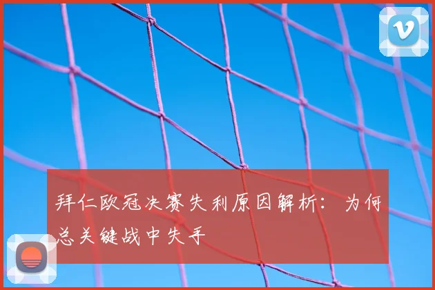 拜仁欧冠决赛失利原因解析:为何总关键战中失手