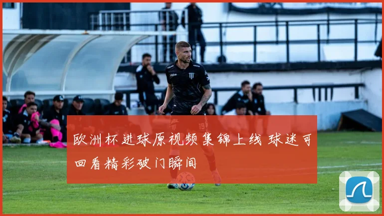 欧洲杯进球原视频集锦上线 球迷可回看精彩破门瞬间