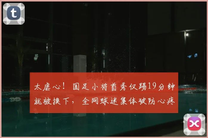 太虐心！国足小将首秀仅踢19分钟就被换下，全网球迷集体破防心疼