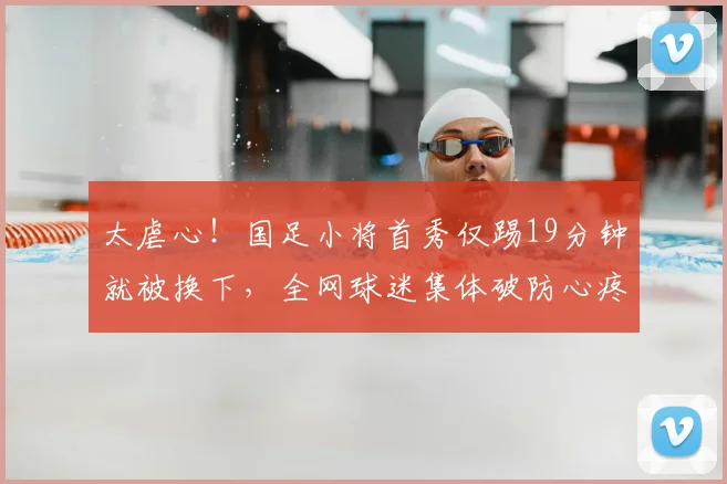 太虐心！国足小将首秀仅踢19分钟就被换下，全网球迷集体破防心疼